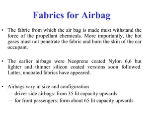 Fabrics for Airbag
• The fabric from which the air bag is made must withstand the
force of the propellant chemicals. More importantly, the hot
gases must not penetrate the fabric and burn the skin of the car
occupant.
• The earlier airbags were Neoprene coated Nylon 6,6 but
lighter and thinner silicon coated versions soon followed.
Latter, uncoated fabrics have appeared.
• Airbags vary in size and configuration
– driver side airbags: from 35 lit capacity upwards
– for front passengers: form about 65 lit capacity upwards
 