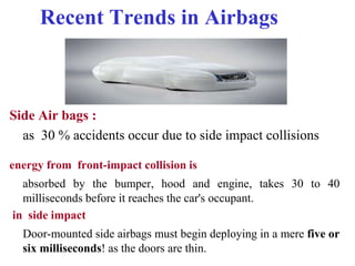 Recent Trends in Airbags
Side Air bags :
as 30 % accidents occur due to side impact collisions
energy from front-impact collision is
absorbed by the bumper, hood and engine, takes 30 to 40
milliseconds before it reaches the car's occupant.
in side impact
Door-mounted side airbags must begin deploying in a mere five or
six milliseconds! as the doors are thin.
 
