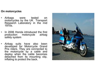 On motorcycles
• Airbags were tested on
motorcycles by the UK Transport
Research Laboratory in the mid
1970s.
• In 2006 Honda introduced the first
production motorcycle airbag
safety system
• Airbag suits have also been
developed for Motorcycle Grand
Prix riders. They are connected to
the motorcycle by a cable and
deploy when the cable becomes
detached from its mounting clip,
inflating to protect the back.
 
