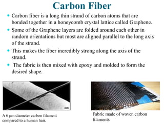 Carbon Fiber
 Carbon fiber is a long thin strand of carbon atoms that are
bonded together in a honeycomb crystal lattice called Graphene.
 Some of the Graphene layers are folded around each other in
random orientations but most are aligned parallel to the long axis
of the strand.
 This makes the fiber incredibly strong along the axis of the
strand.
 The fabric is then mixed with epoxy and molded to form the
desired shape.
A 6 μm diameter carbon filament
compared to a human hair.
Fabric made of woven carbon
filaments
 