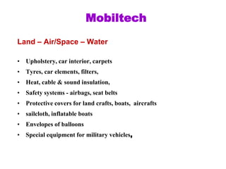 Land – Air/Space – Water
• Upholstery, car interior, carpets
• Tyres, car elements, filters,
• Heat, cable & sound insulation,
• Safety systems - airbags, seat belts
• Protective covers for land crafts, boats, aircrafts
• sailcloth, inflatable boats
• Envelopes of balloons
• Special equipment for military vehicles,
Mobiltech
 