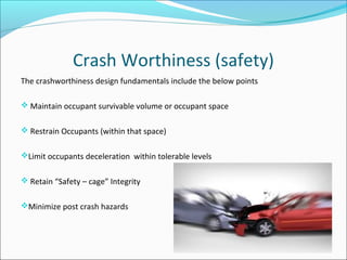 Crash Worthiness (safety)
The crashworthiness design fundamentals include the below points
 Maintain occupant survivable volume or occupant space
 Restrain Occupants (within that space)
Limit occupants deceleration within tolerable levels
 Retain “Safety – cage” Integrity
Minimize post crash hazards
 