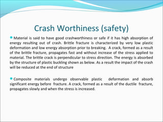 Crash Worthiness (safety)
Material is said to have good crashworthiness or safe if it has high absorption of
energy resulting out of crash. Brittle fracture is characterized by very low plastic
deformation and low energy absorption prior to breaking. A crack, formed as a result
of the brittle fracture, propagates fast and without increase of the stress applied to
material. The brittle crack is perpendicular to stress direction. The energy is absorbed
by the structure of plastic buckling shown as below. As a result the impact of the crash
will be reduced at the end of structure
Composite materials undergo observable plastic deformation and absorb
significant energy before fracture. A crack, formed as a result of the ductile fracture,
propagates slowly and when the stress is increased.
 