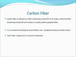 Carbon Fiber
 Carbon fiber is defined as a fiber containing at least 92 wt % carbon, while the fiber
containing at least 99 wt % carbon is usually called a graphite fiber.
 It is a material consisting of several fibers and composed mostly of carbon atoms.
 Each fiber is about 0.5-1.5 micron in diameter.
 