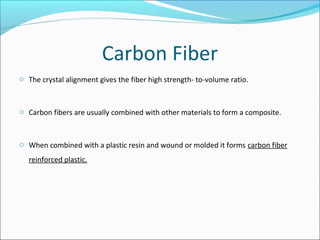 Carbon Fiber
o The crystal alignment gives the fiber high strength- to-volume ratio.
o Carbon fibers are usually combined with other materials to form a composite.
o When combined with a plastic resin and wound or molded it forms carbon fiber
reinforced plastic.
 