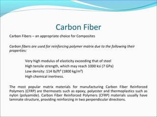 Carbon Fiber
Carbon Fibers – an appropriate choice for Composites
Carbon fibers are used for reinforcing polymer matrix due to the following their
properties:
Very high modulus of elasticity exceeding that of steel
High tensile strength, which may reach 1000 ksi (7 GPa)
Low density: 114 lb/ft³ (1800 kg/m³)
High chemical inertness.
The most popular matrix materials for manufacturing Carbon Fiber Reinforced
Polymers (CFRP) are thermosets such as epoxy, polyester and thermoplastics such as
nylon (polyamide). Carbon Fiber Reinforced Polymers (CFRP) materials usually have
laminate structure, providing reinforcing in two perpendicular directions.
 