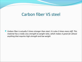 Carbon fiber VS steel
 Carbon Fiber is actually 5 times stronger than steel. It is also 2 times more stiff. This
material has a really very strength-to-weight ratio, which makes it great for almost
anything that requires high strength and low weight
 
