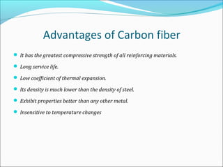 Advantages of Carbon fiber
 It has the greatest compressive strength of all reinforcing materials.
 Long service life.
 Low coefficient of thermal expansion.
 Its density is much lower than the density of steel.
 Exhibit properties better than any other metal.
 Insensitive to temperature changes
 
