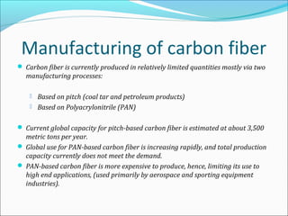 Manufacturing of carbon fiber
 Carbon fiber is currently produced in relatively limited quantities mostly via two
manufacturing processes:
 Based on pitch (coal tar and petroleum products)
 Based on Polyacrylonitrile (PAN)
 Current global capacity for pitch-based carbon fiber is estimated at about 3,500
metric tons per year.
 Global use for PAN-based carbon fiber is increasing rapidly, and total production
capacity currently does not meet the demand.
 PAN-based carbon fiber is more expensive to produce, hence, limiting its use to
high end applications, (used primarily by aerospace and sporting equipment
industries).
 