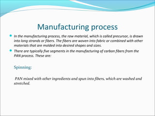 Manufacturing process
 In the manufacturing process, the raw material, which is called precursor, is drawn
into long strands or fibers. The fibers are woven into fabric or combined with other
materials that are molded into desired shapes and sizes.
 There are typically five segments in the manufacturing of carbon fibers from the
PAN process. These are:
Spinning:
PAN mixed with other ingredients and spun into fibers, which are washed and
stretched.
 