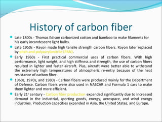History of carbon fiber
 Late 1800s - Thomas Edison carbonized cotton and bamboo to make filaments for
his early incandescent light bulbs.
 Late 1950s - Rayon made high tensile strength carbon fibers. Rayon later replaced
by pitch and polyacrylonitrile (PAN).
 Early 1960s - First practical commercial uses of carbon fibers. With high
performance, light weight, and high stiffness and strength, the use of carbon fibers
resulted in lighter and faster aircraft. Plus, aircraft were better able to withstand
the extremely high temperatures of atmospheric re-entry because of the heat
resistance of carbon fiber.
 1960s, 1970s, and 1980s - Carbon fibers were produced mainly for the Department
of Defense. Carbon fibers were also used in NASCAR and Formula 1 cars to make
them lighter and more efficient.
 Early 21st
century - Carbon fiber production expanded significantly due to increased
demand in the industrial, sporting goods, energy, aerospace, and wind energy
industries. Production capacities expanded in Asia, the United States, and Europe.
 