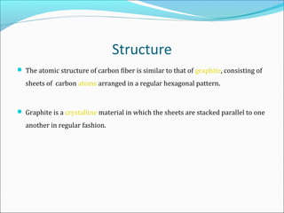 Structure
 The atomic structure of carbon fiber is similar to that of graphite, consisting of
sheets of carbon atoms arranged in a regular hexagonal pattern.
 Graphite is a crystalline material in which the sheets are stacked parallel to one
another in regular fashion.
 