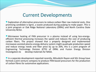 Current Developments
Exploration of alternative precursors to reduce carbon fiber raw material costs. One
promising candidate is lignin, a waste produced during pulping to make paper. This is
a joint program or Oak Ridge National Laboratory (ORNL) and North Carolina State
University NCSU.
Microwave heating of PAN precursor in a plasma instead of using less-energy-
efficient thermal processing increases the speed and reduces the cost of producing
carbon fibers. The project showed that a properly designed and implemented
microwave-assisted plasma energy delivery system might quadruple production speed
and reduce energy needs and fiber price by up to 20%, this is a joint program of
Engineering Technology Division (ETD) of ORNL and Fusion Energy Division
Investigators to develop materials for NASA.
In a separate development reported recently, Mitusbishi Rayon and SGL Group have
formed a joint venture company to produce PAN-based precursors for the production
of carbon fibres for automotive applications.
 