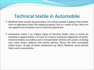 Technical textile in Automobile
 Mankind knows textiles by generations. On a broad outlook it appears that textiles
have no application other than apparel purposes. But as a matter of fact, there are
non-apparel uses of textiles such as technical applications.
 Automotive textile is an integral aspect of technical textile. Since it cannot be
classified in apparel textile, it is more of a techno mechanical application of textile.
Industrial textiles are widely used in transportation vehicles and systems including
cars, trains, buses, airplanes and marine vehicles. Hence, the term automobile
textile means all type of textile components e.g. fibers, filaments, yarns and the
fabric used in automobiles.
 