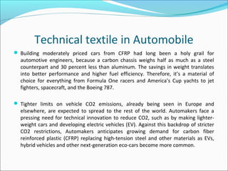 Technical textile in Automobile
 Building moderately priced cars from CFRP had long been a holy grail for
automotive engineers, because a carbon chassis weighs half as much as a steel
counterpart and 30 percent less than aluminum. The savings in weight translates
into better performance and higher fuel efficiency. Therefore, it’s a material of
choice for everything from Formula One racers and America’s Cup yachts to jet
fighters, spacecraft, and the Boeing 787.
 Tighter limits on vehicle CO2 emissions, already being seen in Europe and
elsewhere, are expected to spread to the rest of the world. Automakers face a
pressing need for technical innovation to reduce CO2, such as by making lighter-
weight cars and developing electric vehicles (EV). Against this backdrop of stricter
CO2 restrictions, Automakers anticipates growing demand for carbon fiber
reinforced plastic (CFRP) replacing high-tension steel and other materials as EVs,
hybrid vehicles and other next-generation eco-cars become more common.
 