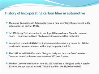 History of Incorporating carbon fiber in automotive
 The use of Composites in Automobile is not a new invention; they are used in the
automobiles as early as 1930s.
 In 1930 Henry Ford attempted to use Soya Oil to produce a Phenolic resin and
hence to produce a Wood filled composition material for car bodies
 Henry Ford started a R&D lab to find commercial uses for soy beans. In 1940 he
produced a demonstration car with a soy-composite trunk lid.
 The 1952 Woodill Wildfire had a fiberglass body and beat the first Chevrolet
Corvette, to market by one year – volume 300 over 6 years.
 The first Corvette was built on June 30, 1953 and had a fiberglass body. A total of
315 cars were produced in 1953. Today’s numbers are 30,000 to 40,000.
 