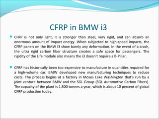 CFRP in BMW i3
 CFRP is not only light, it is stronger than steel, very rigid, and can absorb an
enormous amount of impact energy. When subjected to high-speed impacts, the
CFRP panels on the BMW i3 show barely any deformation. In the event of a crash,
the ultra rigid carbon fiber structure creates a safe space for passengers. The
rigidity of the Life module also means the i3 doesn't require a B-Pillar.
 CFRP has historically been too expensive to manufacture in quantities required for
a high-volume car. BMW developed new manufacturing techniques to reduce
costs. The process begins at a factory in Moses Lake Washington that's run by a
joint venture between BMW and the SGL Group (SGL Automotive Carbon Fibers).
The capacity of the plant is 1,500 tonnes a year, which is about 10 percent of global
CFRP production today.
 