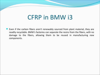 CFRP in BMW i3
 Even if the carbon fibers aren't renewably sourced from plant material, they are
readily recyclable. BMW's factories can separate the resins from the fibers, with no
damage to the fibers, allowing them to be reused in manufacturing new
components.
 