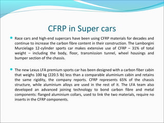 CFRP in Super cars
 Race cars and high-end supercars have been using CFRP materials for decades and
continue to increase the carbon fibre content in their construction. The Lamborgini
Murcielago 12-cylinder sports car makes extensive use of CFRP – 31% of total
weight – including the body, floor, transmission tunnel, wheel housings and
bumper section of the chassis.
 The new Lexus LFA premium sports car has been designed with a carbon fiber cabin
that weighs 100 kg (220.5 lb) less than a comparable aluminium cabin and retains
the same rigidity, the company reports. CFRP represents 65% of the chassis
structure, while aluminium alloys are used in the rest of it. The LFA team also
developed an advanced joining technology to bond carbon fibre and metal
components: flanged aluminium collars, used to link the two materials, require no
inserts in the CFRP components.
 