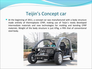 Teijin’s Concept car
 At the beginning of 2011, a concept car was manufactured with a body structure
made entirely of thermoplastic CFRP, making use of Teijin´s newly developed
intermediate materials and new technologies for molding and bonding CFRP
materials. Weight of the body structure is just 47kg, a fifth that of conventional
steel body.
 