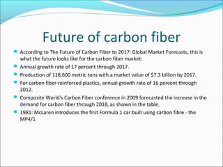 Future of carbon fiber
 According to The Future of Carbon Fiber to 2017: Global Market Forecasts, this is
what the future looks like for the carbon fiber market:
 Annual growth rate of 17 percent through 2017.
 Production of 118,600 metric tons with a market value of $7.3 billion by 2017.
 For carbon fiber-reinforced plastics, annual growth rate of 16 percent through
2012.
 Composite World's Carbon Fiber conference in 2009 forecasted the increase in the
demand for carbon fiber through 2018, as shown in the table.
 1981: McLaren introduces the first Formula 1 car built using carbon fibre - the
MP4/1
 
