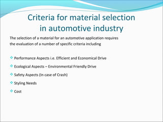 Criteria for material selection
in automotive industry
The selection of a material for an automotive application requires
the evaluation of a number of specific criteria including
 Performance Aspects i.e. Efficient and Economical Drive
 Ecological Aspects – Environmental Friendly Drive
 Safety Aspects (In case of Crash)
 Styling Needs
 Cost
 