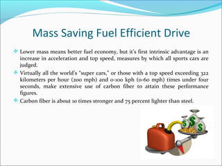 Mass Saving Fuel Efficient Drive
 Lower mass means better fuel economy, but it’s first intrinsic advantage is an
increase in acceleration and top speed, measures by which all sports cars are
judged.
 Virtually all the world’s “super cars,” or those with a top speed exceeding 322
kilometers per hour (200 mph) and 0-100 kph (0-60 mph) times under four
seconds, make extensive use of carbon fiber to attain these performance
figures.
 Carbon fiber is about 10 times stronger and 75 percent lighter than steel.
 