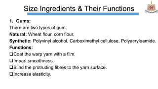 Size Ingredients & Their Functions
1. Gums:
There are two types of gum:
Natural: Wheat flour, corn flour.
Synthetic: Polyvinyl alcohol, Carboximethyl cellulose, Polyacryloamide.
Functions:
Coat the warp yarn with a film.
Impart smoothness.
Blind the protruding fibres to the yarn surface.
Increase elasticity.
 