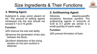 Size Ingredients & Their Functions
4. Wetting Agent:
Sulphanol A, soap, avirol, alizarin oil
etc. The amount of wetting agents
introduced into the size should not
exceed 0.1 to 0.15 gm/ltr.
Function:
To improve the size wet ability.
Improve the penetration of the size
between the fibres.
Uniform distribution of the sizing
solution on the yarn surface is
obtained.
5. Antifoaming Agent:
Silicones, stearine-paraffin
emulsions, benzene, pyridine. The
antifoaming agents in amounts of
0.05 to 0.1 gm/ltr are stirred in a
small quantity of warm water.
Function:
To prevent formation of foam.
 