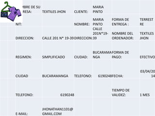 NOMBRE DE SU
EMPRESA: TEXTILES JHON CLIENTE:
MARIA
PINTO
NIT: NOMBRE:
MARIA
PINTO
FORMA DE
ENTREGA :
TERREST
RE
DIRECCION: CALLE 201 N* 19-39DIRECCION:
CALLE
201N*19-
39
NOMBRE DEL
ORDENADOR:
TEXTILES
JHON
REGIMEN: SIMPLIFICADO CIUDAD:
BUCARAMA
NGA
FORMA DE
PAGO: EFECTIVO
CIUDAD BUCARAMANGA TELEFONO: 6190248FECHA:
03/04/20
14
TELEFONO: 6190248
TIEMPO DE
VALIDEZ: 1 MES
E-MAIL:
JHONATHAN1101@
GMAIL.COM
 