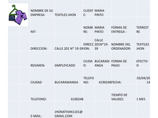NOMBRE DE SU
EMPRESA: TEXTILES JHON
CLIENT
E:
MARIA
PINTO
NIT:
NOMB
RE:
MARIA
PINTO
FORMA DE
ENTREGA :
TERREST
RE
DIRECCION: CALLE 201 N* 19-39
DIRECC
ION:
CALLE
201N*19-
39
NOMBRE DEL
ORDENADOR:
TEXTILES
JHON
REGIMEN: SIMPLIFICADO
CIUDA
D:
BUCARAM
ANGA
FORMA DE
PAGO:
EFECTIV
O
CIUDAD BUCARAMANGA
TELEFO
NO: 6190248FECHA:
03/04/20
14
TELEFONO: 6190248
TIEMPO DE
VALIDEZ: 1 MES
E-MAIL:
JHONATHAN1101@
GMAIL.COM
 