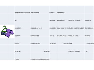 NOMBRE DE SU EMPRESA: TEXTILES JHON CLIENTE: MARIA PINTO
NIT: NOMBRE: MARIA PINTO FORMA DE ENTREGA : TERRESTRE
DIRECCION: CALLE 201 N* 19-39 DIRECCION: CALLE 201N*19-39NOMBRE DEL ORDENADOR: TEXTILES JHON
REGIMEN: SIMPLIFICADO CIUDAD: BUCARAMANGA FORMA DE PAGO: EFECTIVO
CIUDAD BUCARAMANGA TELEFONO: 6190248FECHA: 03/04/2014
TELEFONO: 6190248 TIEMPO DE VALIDEZ: 1 MES
E-MAIL: JHONATHAN1101@GMAIL.COM
 