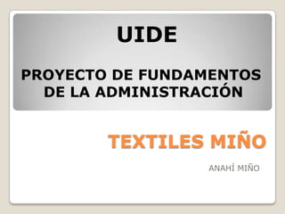 UIDE
PROYECTO DE FUNDAMENTOS
  DE LA ADMINISTRACIÓN


        TEXTILES MIÑO
                 ANAHÍ MIÑO
 