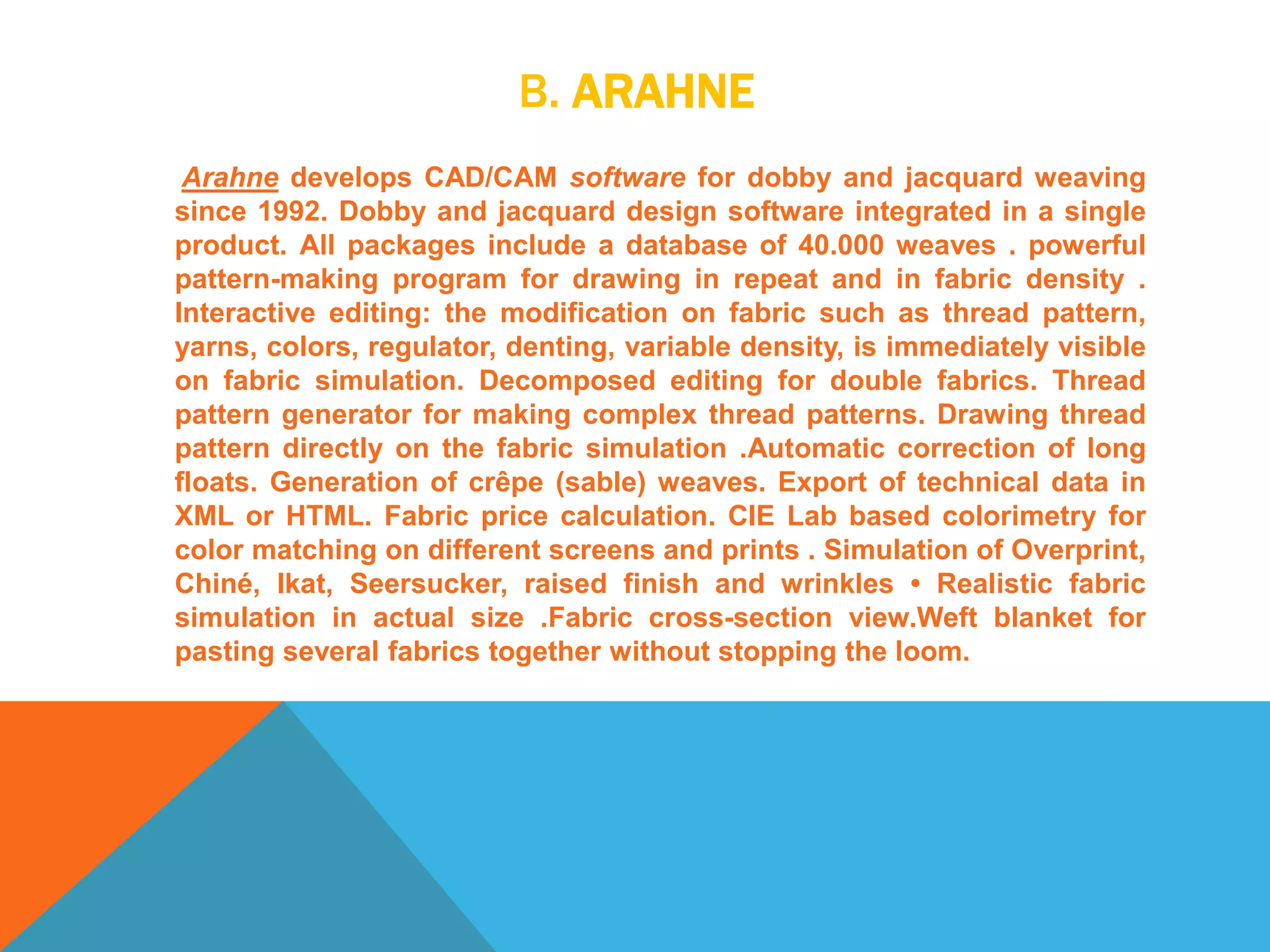 B. ARAHNE
Arahne develops CAD/CAM software for dobby and jacquard weaving
since 1992. Dobby and jacquard design software integrated in a single
product. All packages include a database of 40.000 weaves . powerful
pattern-making program for drawing in repeat and in fabric density .
Interactive editing: the modification on fabric such as thread pattern,
yarns, colors, regulator, denting, variable density, is immediately visible
on fabric simulation. Decomposed editing for double fabrics. Thread
pattern generator for making complex thread patterns. Drawing thread
pattern directly on the fabric simulation .Automatic correction of long
floats. Generation of crêpe (sable) weaves. Export of technical data in
XML or HTML. Fabric price calculation. CIE Lab based colorimetry for
color matching on different screens and prints . Simulation of Overprint,
Chiné, Ikat, Seersucker, raised finish and wrinkles • Realistic fabric
simulation in actual size .Fabric cross-section view.Weft blanket for
pasting several fabrics together without stopping the loom.
 