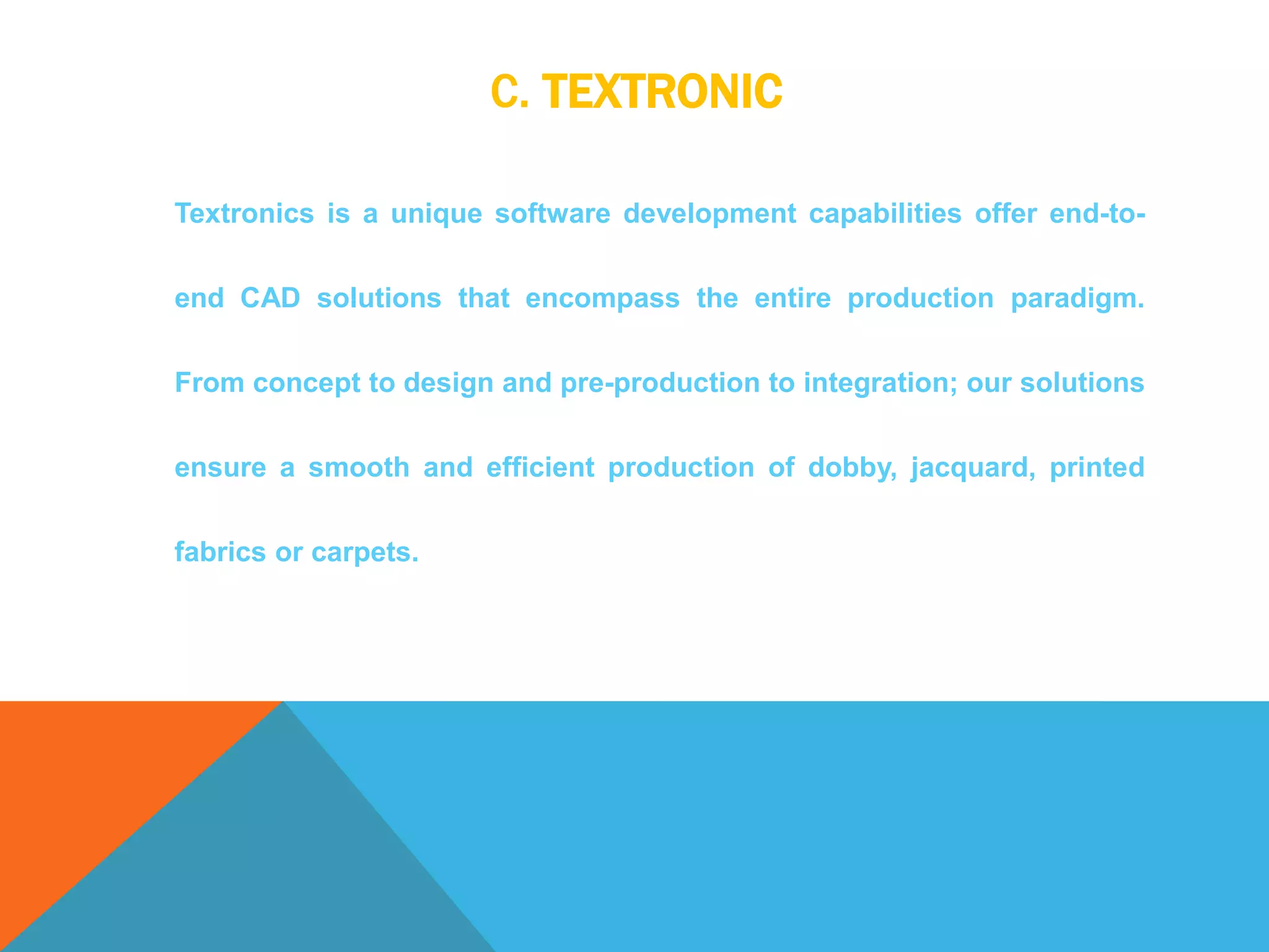 C. TEXTRONIC
Textronics is a unique software development capabilities offer end-to-
end CAD solutions that encompass the entire production paradigm.
From concept to design and pre-production to integration; our solutions
ensure a smooth and efficient production of dobby, jacquard, printed
fabrics or carpets.
 