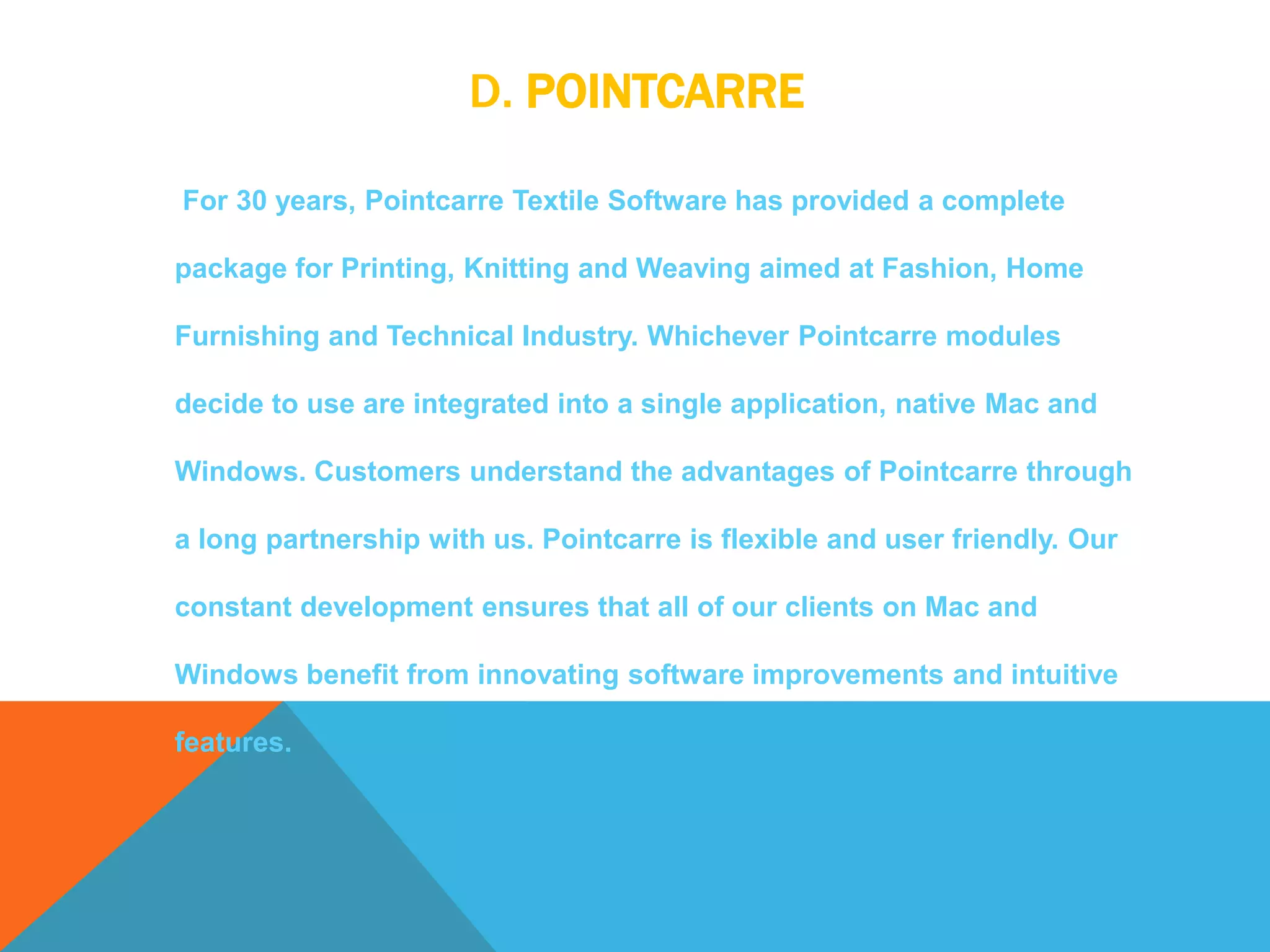 D. POINTCARRE
For 30 years, Pointcarre Textile Software has provided a complete
package for Printing, Knitting and Weaving aimed at Fashion, Home
Furnishing and Technical Industry. Whichever Pointcarre modules
decide to use are integrated into a single application, native Mac and
Windows. Customers understand the advantages of Pointcarre through
a long partnership with us. Pointcarre is flexible and user friendly. Our
constant development ensures that all of our clients on Mac and
Windows benefit from innovating software improvements and intuitive
features.
 