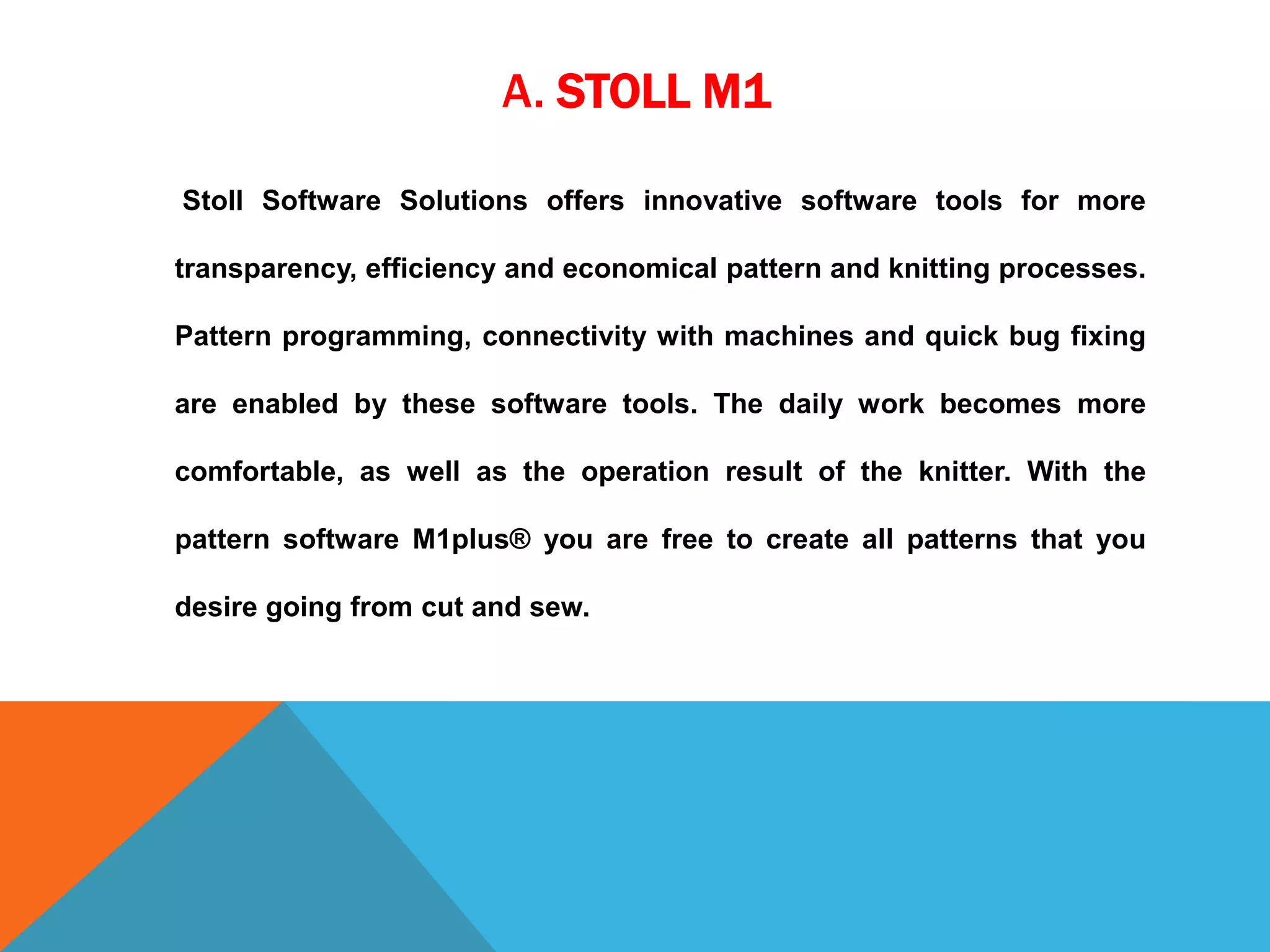 A. STOLL M1
Stoll Software Solutions offers innovative software tools for more
transparency, efficiency and economical pattern and knitting processes.
Pattern programming, connectivity with machines and quick bug fixing
are enabled by these software tools. The daily work becomes more
comfortable, as well as the operation result of the knitter. With the
pattern software M1plus® you are free to create all patterns that you
desire going from cut and sew.
 