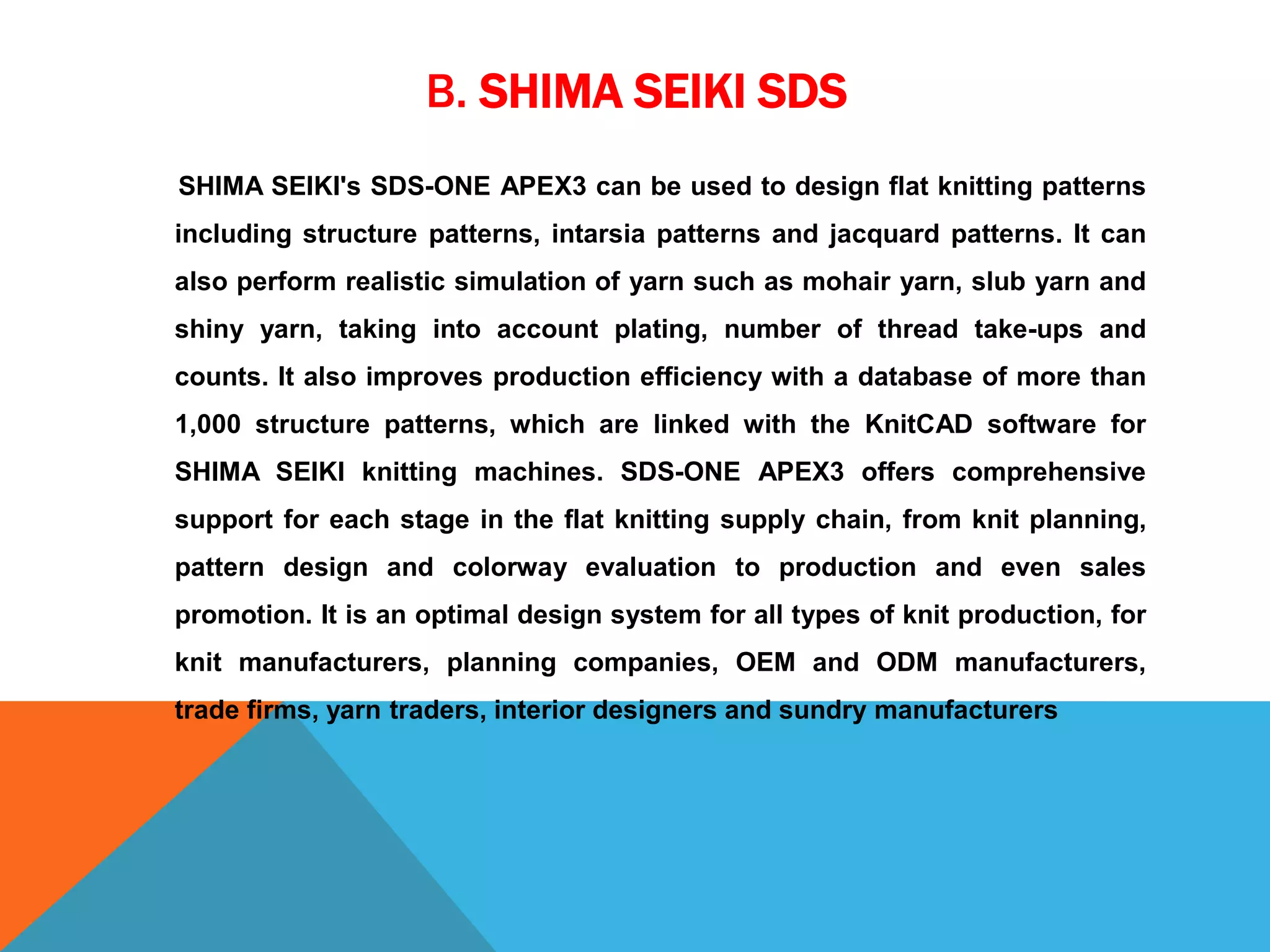 B. SHIMA SEIKI SDS
SHIMA SEIKI's SDS-ONE APEX3 can be used to design flat knitting patterns
including structure patterns, intarsia patterns and jacquard patterns. It can
also perform realistic simulation of yarn such as mohair yarn, slub yarn and
shiny yarn, taking into account plating, number of thread take-ups and
counts. It also improves production efficiency with a database of more than
1,000 structure patterns, which are linked with the KnitCAD software for
SHIMA SEIKI knitting machines. SDS-ONE APEX3 offers comprehensive
support for each stage in the flat knitting supply chain, from knit planning,
pattern design and colorway evaluation to production and even sales
promotion. It is an optimal design system for all types of knit production, for
knit manufacturers, planning companies, OEM and ODM manufacturers,
trade firms, yarn traders, interior designers and sundry manufacturers
 