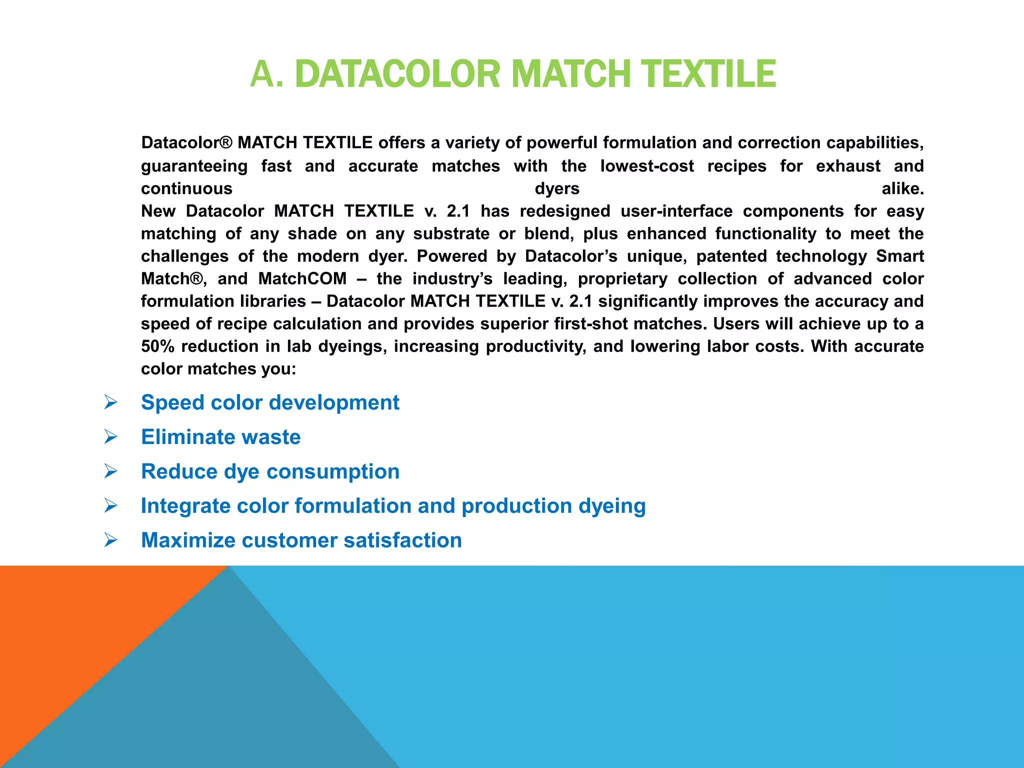 A. DATACOLOR MATCH TEXTILE
Datacolor® MATCH TEXTILE offers a variety of powerful formulation and correction capabilities,
guaranteeing fast and accurate matches with the lowest-cost recipes for exhaust and
continuous dyers alike.
New Datacolor MATCH TEXTILE v. 2.1 has redesigned user-interface components for easy
matching of any shade on any substrate or blend, plus enhanced functionality to meet the
challenges of the modern dyer. Powered by Datacolor’s unique, patented technology Smart
Match®, and MatchCOM – the industry’s leading, proprietary collection of advanced color
formulation libraries – Datacolor MATCH TEXTILE v. 2.1 significantly improves the accuracy and
speed of recipe calculation and provides superior first-shot matches. Users will achieve up to a
50% reduction in lab dyeings, increasing productivity, and lowering labor costs. With accurate
color matches you:
 Speed color development
 Eliminate waste
 Reduce dye consumption
 Integrate color formulation and production dyeing
 Maximize customer satisfaction
 