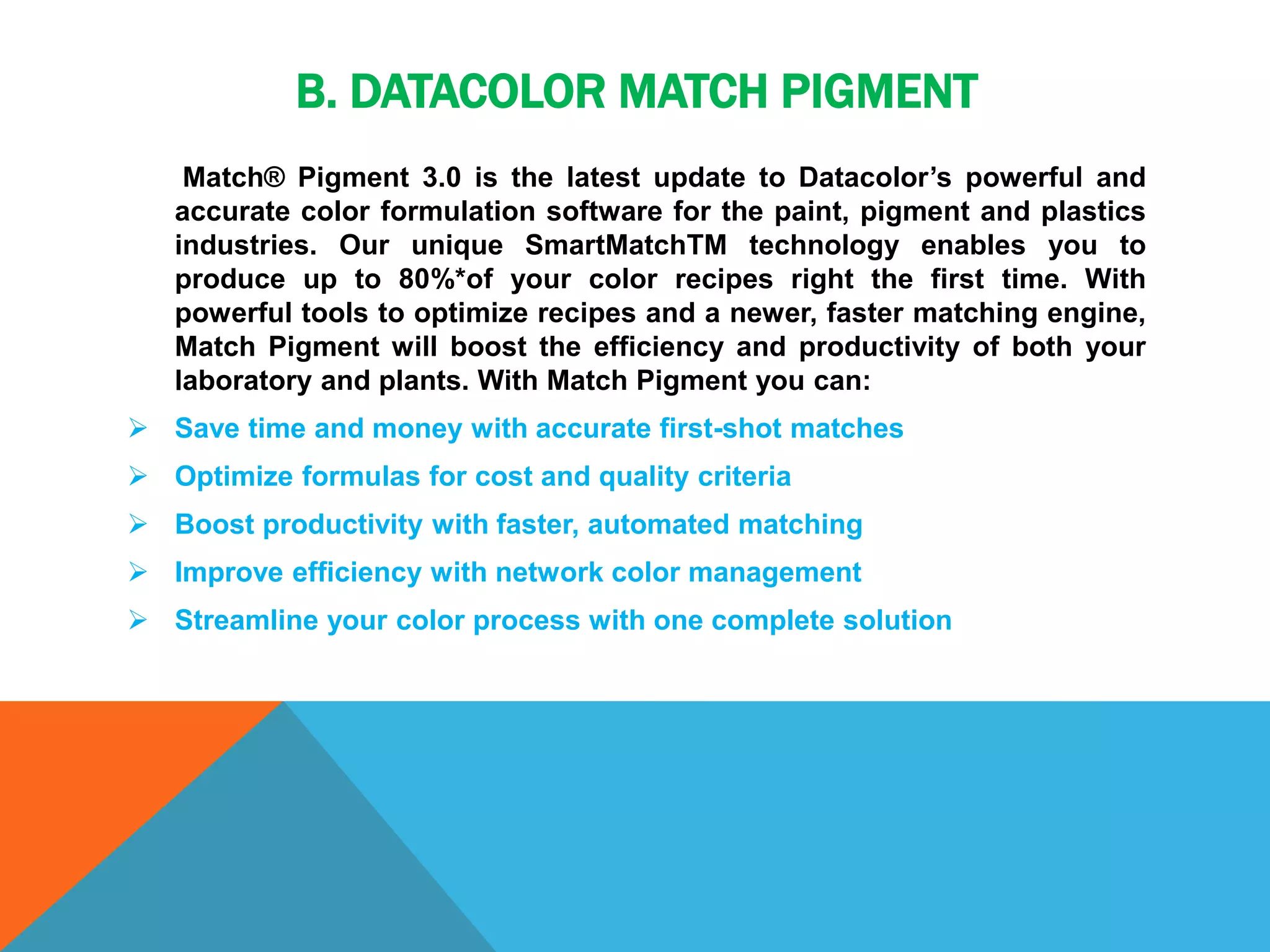 B. DATACOLOR MATCH PIGMENT
Match® Pigment 3.0 is the latest update to Datacolor’s powerful and
accurate color formulation software for the paint, pigment and plastics
industries. Our unique SmartMatchTM technology enables you to
produce up to 80%*of your color recipes right the first time. With
powerful tools to optimize recipes and a newer, faster matching engine,
Match Pigment will boost the efficiency and productivity of both your
laboratory and plants. With Match Pigment you can:
 Save time and money with accurate first-shot matches
 Optimize formulas for cost and quality criteria
 Boost productivity with faster, automated matching
 Improve efficiency with network color management
 Streamline your color process with one complete solution
 