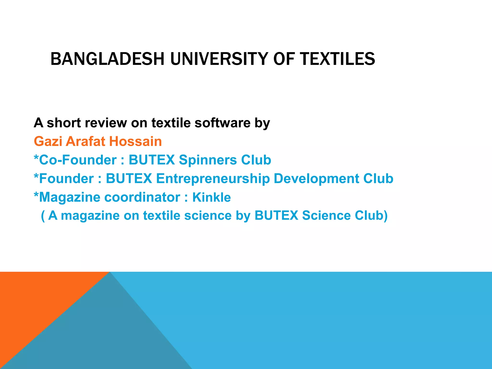 BANGLADESH UNIVERSITY OF TEXTILES
A short review on textile software by
Gazi Arafat Hossain
*Co-Founder : BUTEX Spinners Club
*Founder : BUTEX Entrepreneurship Development Club
*Magazine coordinator : Kinkle
( A magazine on textile science by BUTEX Science Club)
 