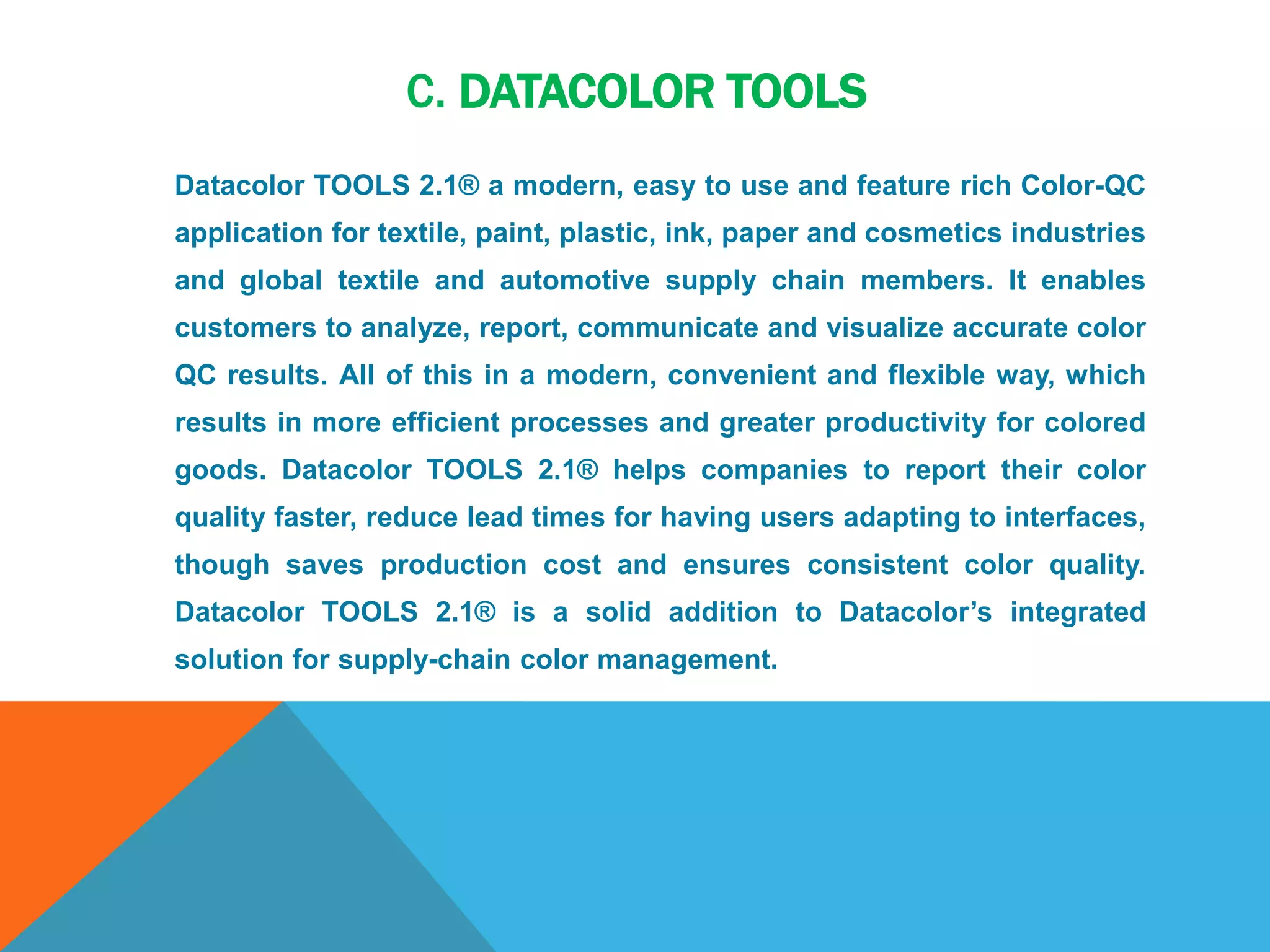 C. DATACOLOR TOOLS
Datacolor TOOLS 2.1® a modern, easy to use and feature rich Color-QC
application for textile, paint, plastic, ink, paper and cosmetics industries
and global textile and automotive supply chain members. It enables
customers to analyze, report, communicate and visualize accurate color
QC results. All of this in a modern, convenient and flexible way, which
results in more efficient processes and greater productivity for colored
goods. Datacolor TOOLS 2.1® helps companies to report their color
quality faster, reduce lead times for having users adapting to interfaces,
though saves production cost and ensures consistent color quality.
Datacolor TOOLS 2.1® is a solid addition to Datacolor’s integrated
solution for supply-chain color management.
 