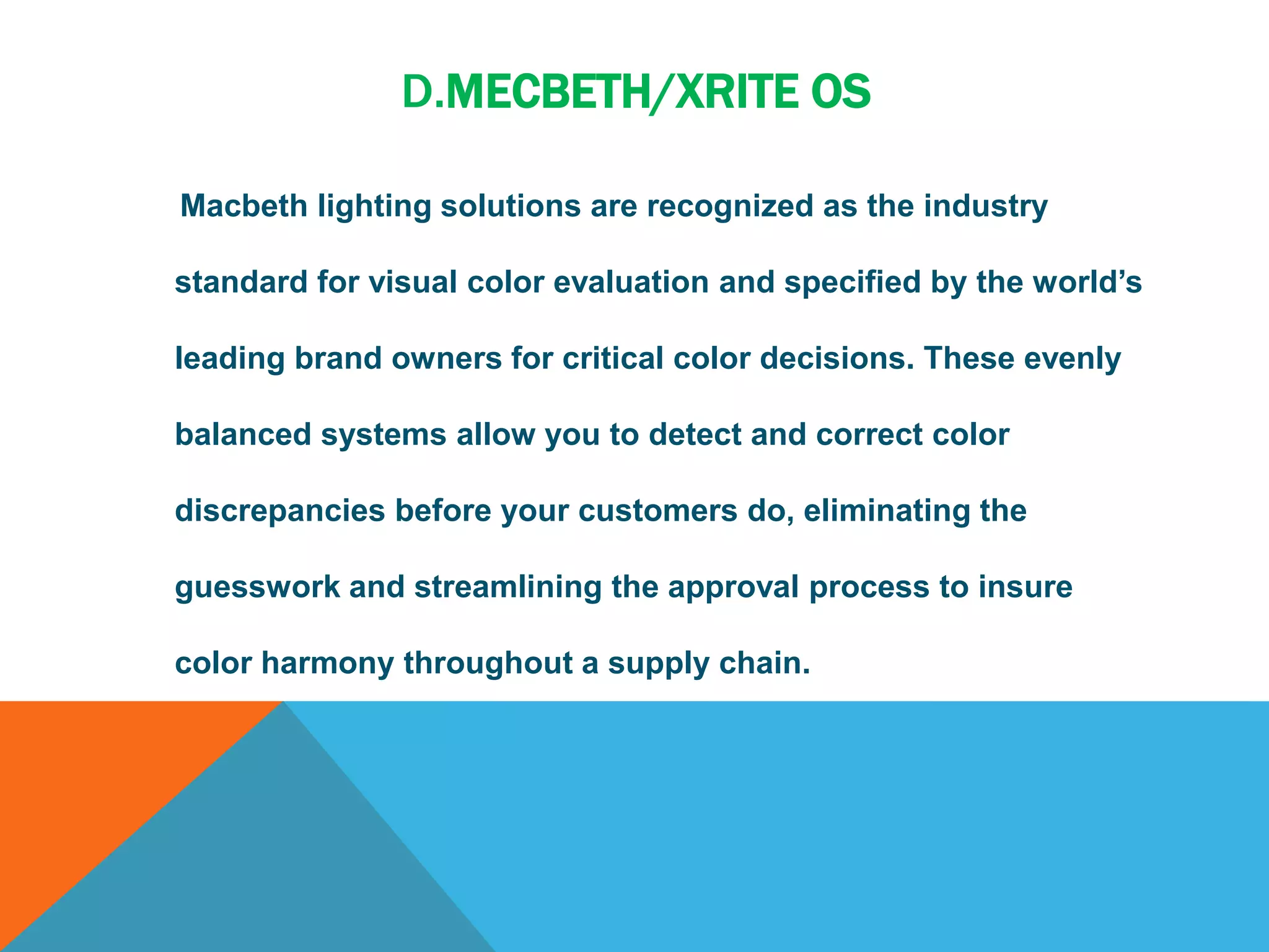 D.MECBETH/XRITE OS
Macbeth lighting solutions are recognized as the industry
standard for visual color evaluation and specified by the world’s
leading brand owners for critical color decisions. These evenly
balanced systems allow you to detect and correct color
discrepancies before your customers do, eliminating the
guesswork and streamlining the approval process to insure
color harmony throughout a supply chain.
 