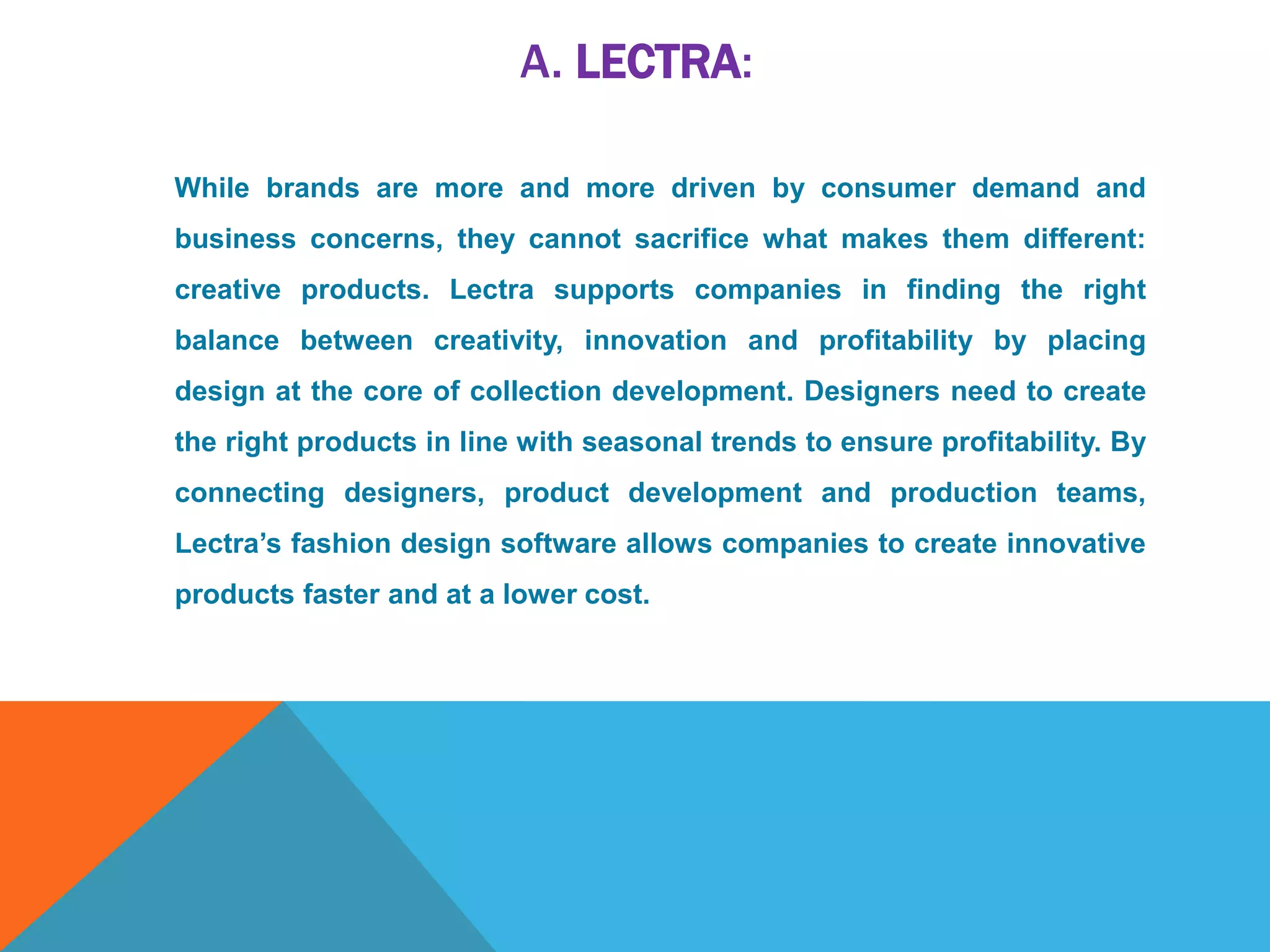 A. LECTRA:
While brands are more and more driven by consumer demand and
business concerns, they cannot sacrifice what makes them different:
creative products. Lectra supports companies in finding the right
balance between creativity, innovation and profitability by placing
design at the core of collection development. Designers need to create
the right products in line with seasonal trends to ensure profitability. By
connecting designers, product development and production teams,
Lectra’s fashion design software allows companies to create innovative
products faster and at a lower cost.
 