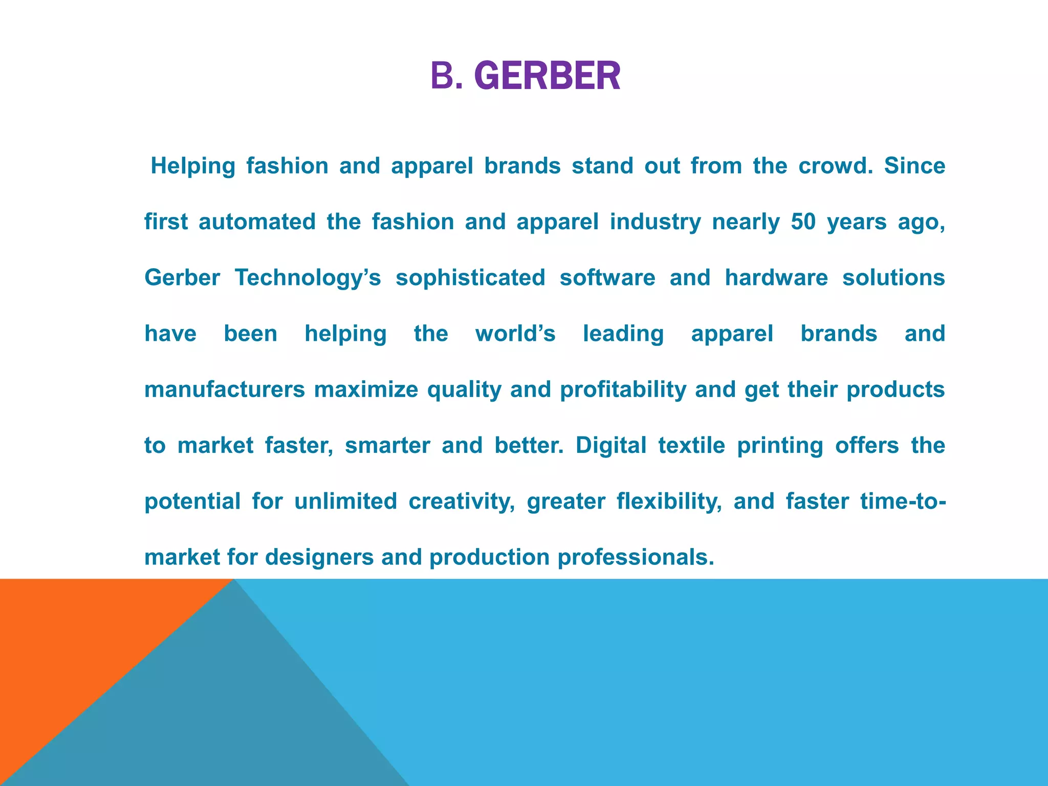 B. GERBER
Helping fashion and apparel brands stand out from the crowd. Since
first automated the fashion and apparel industry nearly 50 years ago,
Gerber Technology’s sophisticated software and hardware solutions
have been helping the world’s leading apparel brands and
manufacturers maximize quality and profitability and get their products
to market faster, smarter and better. Digital textile printing offers the
potential for unlimited creativity, greater flexibility, and faster time-to-
market for designers and production professionals.
 