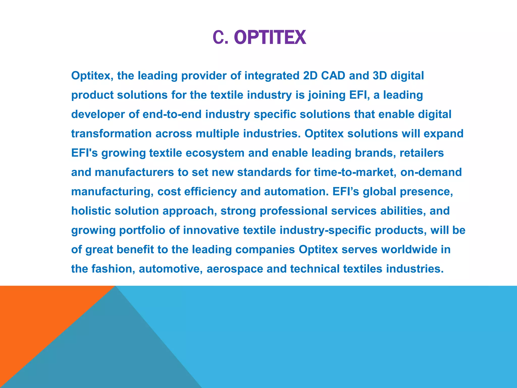 C. OPTITEX
Optitex, the leading provider of integrated 2D CAD and 3D digital
product solutions for the textile industry is joining EFI, a leading
developer of end-to-end industry specific solutions that enable digital
transformation across multiple industries. Optitex solutions will expand
EFI's growing textile ecosystem and enable leading brands, retailers
and manufacturers to set new standards for time-to-market, on-demand
manufacturing, cost efficiency and automation. EFI’s global presence,
holistic solution approach, strong professional services abilities, and
growing portfolio of innovative textile industry-specific products, will be
of great benefit to the leading companies Optitex serves worldwide in
the fashion, automotive, aerospace and technical textiles industries.
 