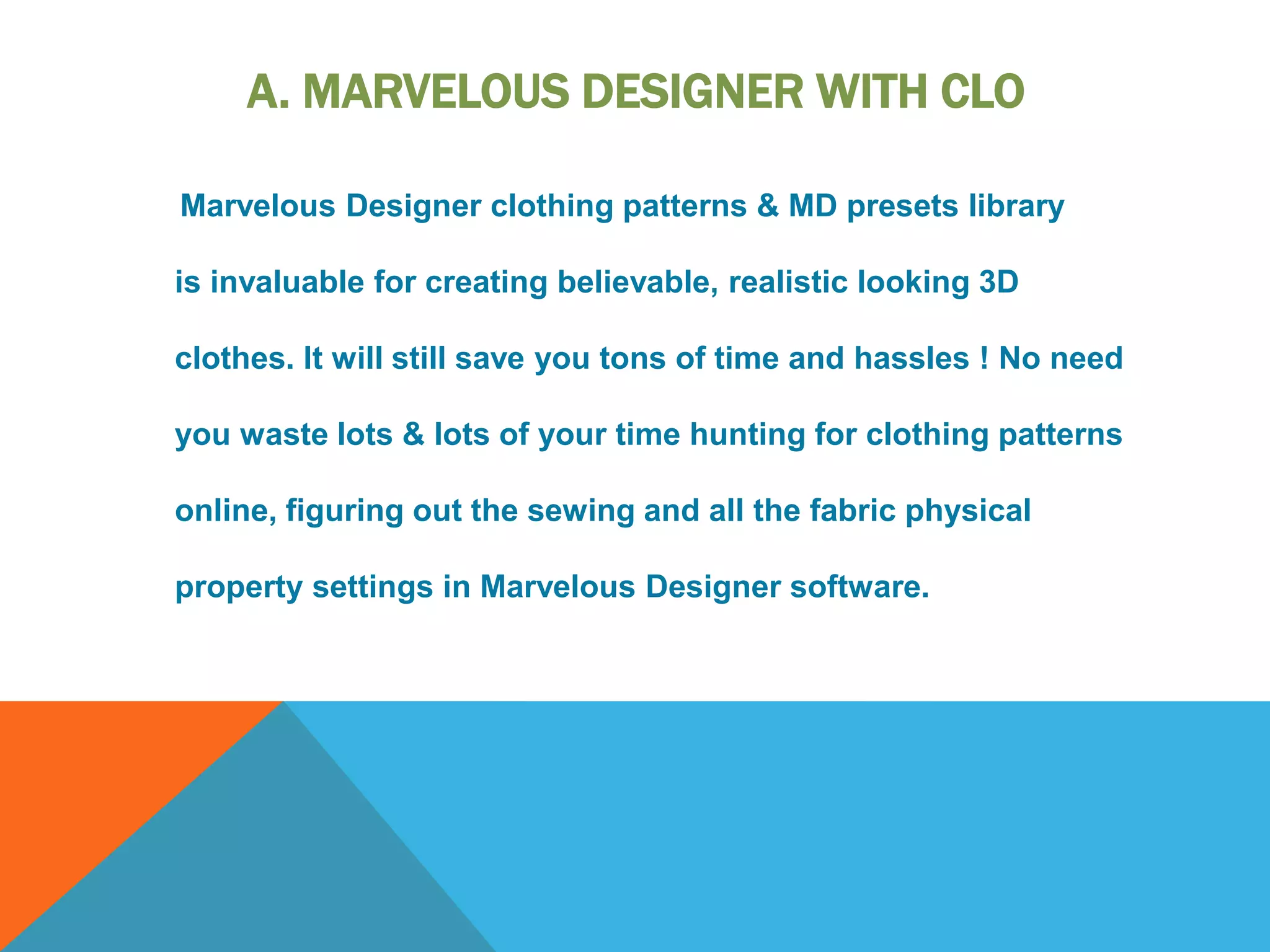 A. MARVELOUS DESIGNER WITH CLO
Marvelous Designer clothing patterns & MD presets library
is invaluable for creating believable, realistic looking 3D
clothes. It will still save you tons of time and hassles ! No need
you waste lots & lots of your time hunting for clothing patterns
online, figuring out the sewing and all the fabric physical
property settings in Marvelous Designer software.
 