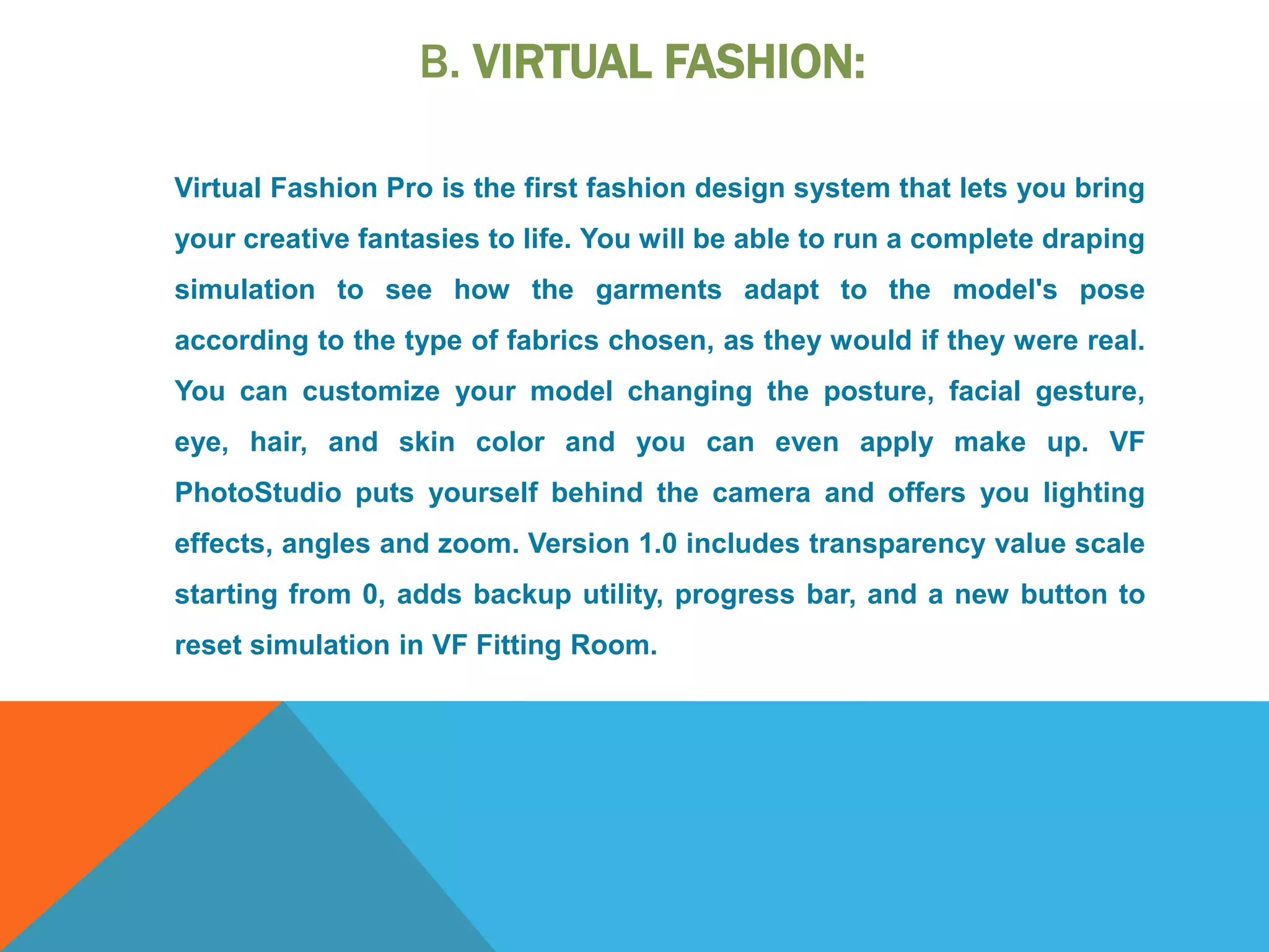 B. VIRTUAL FASHION:
Virtual Fashion Pro is the first fashion design system that lets you bring
your creative fantasies to life. You will be able to run a complete draping
simulation to see how the garments adapt to the model's pose
according to the type of fabrics chosen, as they would if they were real.
You can customize your model changing the posture, facial gesture,
eye, hair, and skin color and you can even apply make up. VF
PhotoStudio puts yourself behind the camera and offers you lighting
effects, angles and zoom. Version 1.0 includes transparency value scale
starting from 0, adds backup utility, progress bar, and a new button to
reset simulation in VF Fitting Room.
 