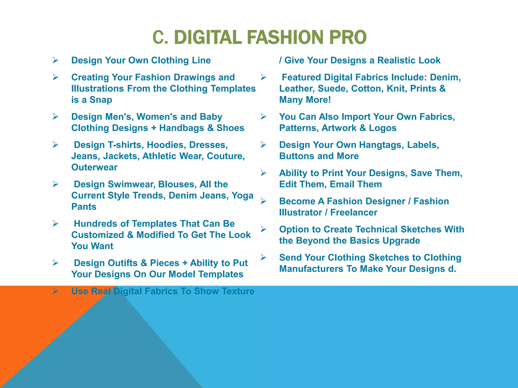 C. DIGITAL FASHION PRO
 Design Your Own Clothing Line
 Creating Your Fashion Drawings and
Illustrations From the Clothing Templates
is a Snap
 Design Men's, Women's and Baby
Clothing Designs + Handbags & Shoes
 Design T-shirts, Hoodies, Dresses,
Jeans, Jackets, Athletic Wear, Couture,
Outerwear
 Design Swimwear, Blouses, All the
Current Style Trends, Denim Jeans, Yoga
Pants
 Hundreds of Templates That Can Be
Customized & Modified To Get The Look
You Want
 Design Outifts & Pieces + Ability to Put
Your Designs On Our Model Templates
 Use Real Digital Fabrics To Show Texture
/ Give Your Designs a Realistic Look
 Featured Digital Fabrics Include: Denim,
Leather, Suede, Cotton, Knit, Prints &
Many More!
 You Can Also Import Your Own Fabrics,
Patterns, Artwork & Logos
 Design Your Own Hangtags, Labels,
Buttons and More
 Ability to Print Your Designs, Save Them,
Edit Them, Email Them
 Become A Fashion Designer / Fashion
Illustrator / Freelancer
 Option to Create Technical Sketches With
the Beyond the Basics Upgrade
 Send Your Clothing Sketches to Clothing
Manufacturers To Make Your Designs d.
 