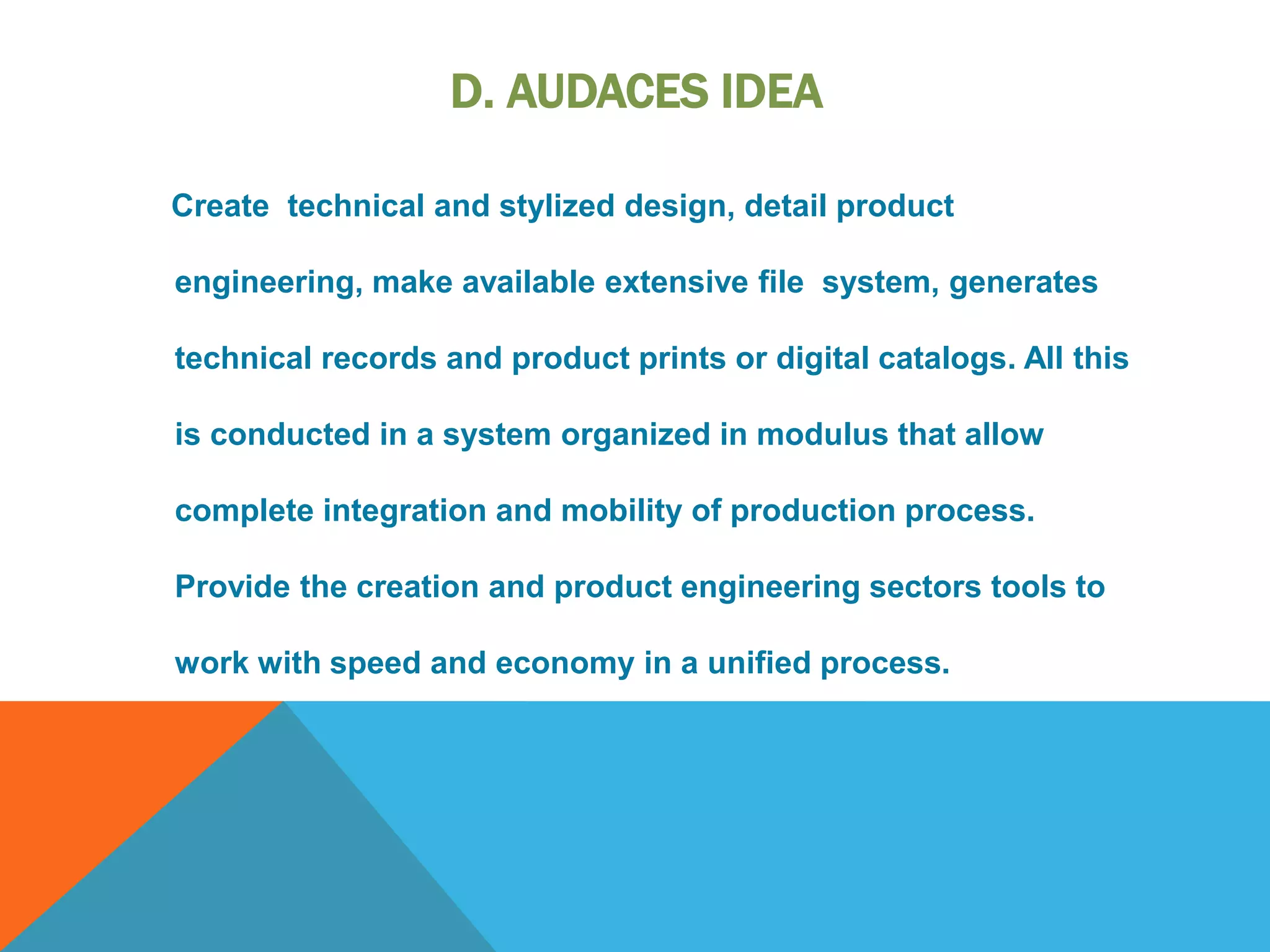 D. AUDACES IDEA
Create technical and stylized design, detail product
engineering, make available extensive file system, generates
technical records and product prints or digital catalogs. All this
is conducted in a system organized in modulus that allow
complete integration and mobility of production process.
Provide the creation and product engineering sectors tools to
work with speed and economy in a unified process.
 